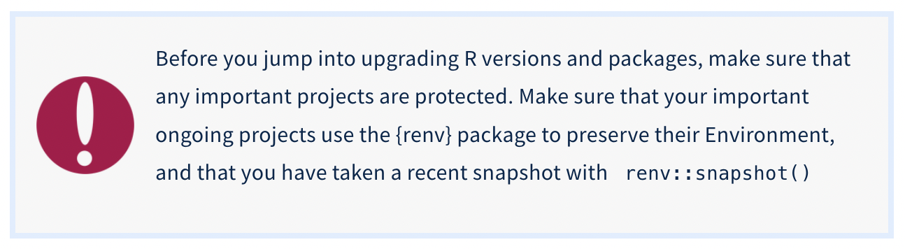 Caution message: Before you jump into upgrading R versions and packages, make sure that any important projects are protected. Make sure that your important ongoing projects use the {renv} package to preserve their Environment, and that you have taken a recent snapshot with renv::snapshot() Caution message: Before you jump into upgrading R versions and packages, make sure that any important projects are protected. Make sure that your important ongoing projects use the {renv} package to preserve their Environment, and that you have taken a recent snapshot with renv::snapshot()