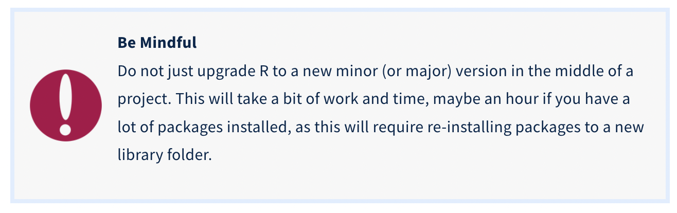 Caution message: Do not just upgrade R to a new minor (or major) version in the middle of a project. This will take a bit of work and time, maybe an hour if you have a lot of packages installed, as this will require re-installing packages to a new library folder. Caution message: Do not just upgrade R to a new minor (or major) version in the middle of a project. This will take a bit of work and time, maybe an hour if you have a lot of packages installed, as this will require re-installing packages to a new library folder.